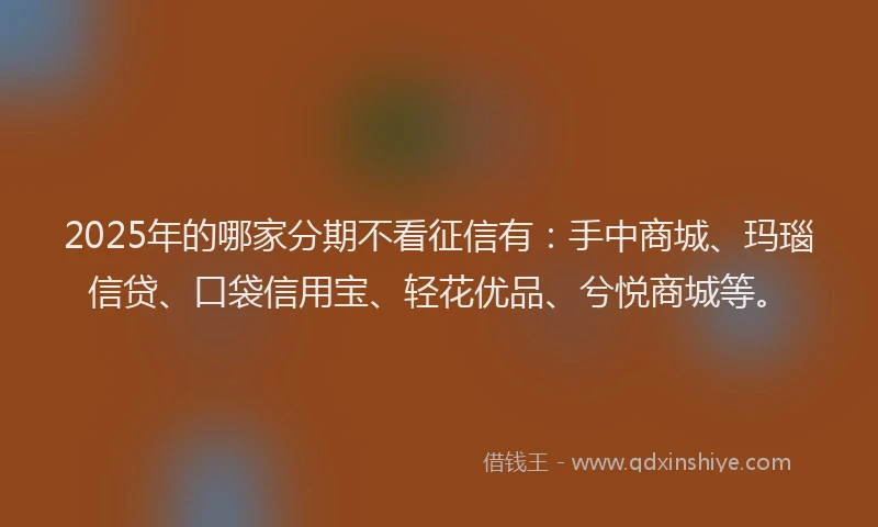 2025年的哪家分期不看征信有：手中商城、玛瑙信贷、口袋信用宝、轻花优品、兮悦商城等。
