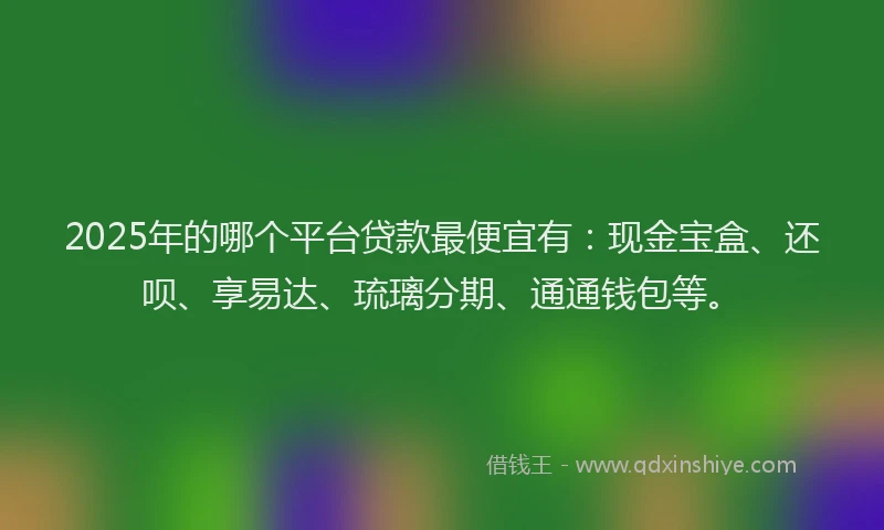 2025年的哪个平台贷款最便宜有：现金宝盒、还呗、享易达、琉璃分期、通通钱包等。
