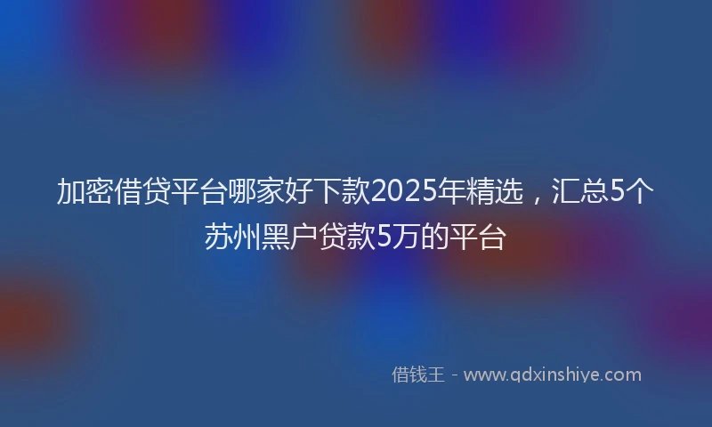 加密借贷平台哪家好下款2025年精选，汇总5个苏州黑户贷款5万的平台