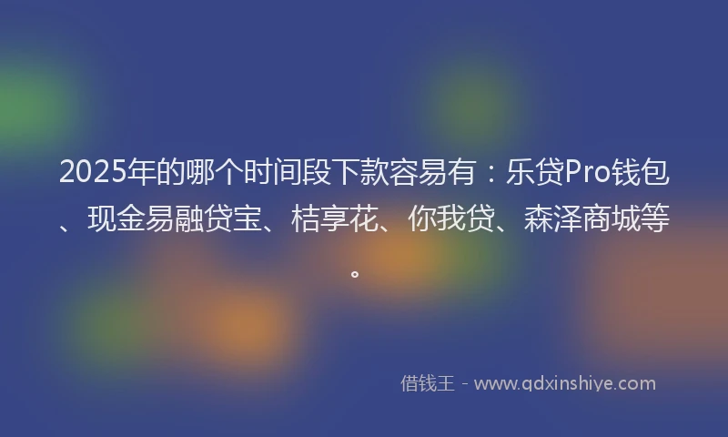 2025年的哪个时间段下款容易有：乐贷Pro钱包、现金易融贷宝、桔享花、你我贷、森泽商城等。