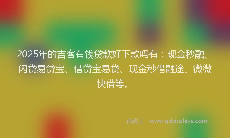 2025年的吉客有钱贷款好下款吗有：现金秒融、闪贷易贷宝、借贷宝易贷、现金秒借融途、微微快借等。
