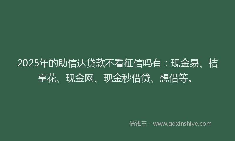 2025年的助信达贷款不看征信吗有：现金易、桔享花、现金网、现金秒借贷、想借等。