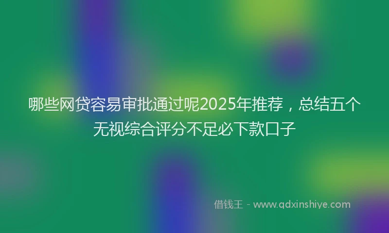 哪些网贷容易审批通过呢2025年推荐，总结五个无视综合评分不足必下款口子