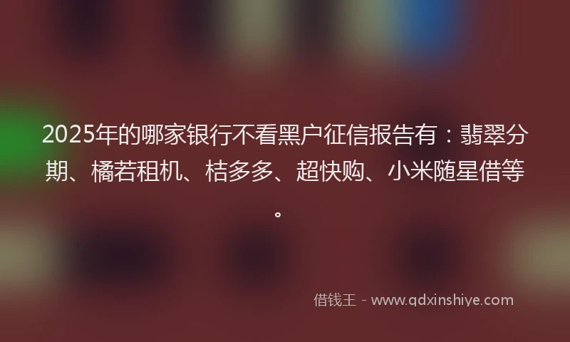 2025年的哪家银行不看黑户征信报告有：翡翠分期、橘若租机、桔多多、超快购、小米随星借等。