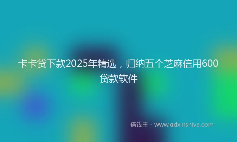 卡卡贷下款2025年精选，归纳五个芝麻信用600贷款软件