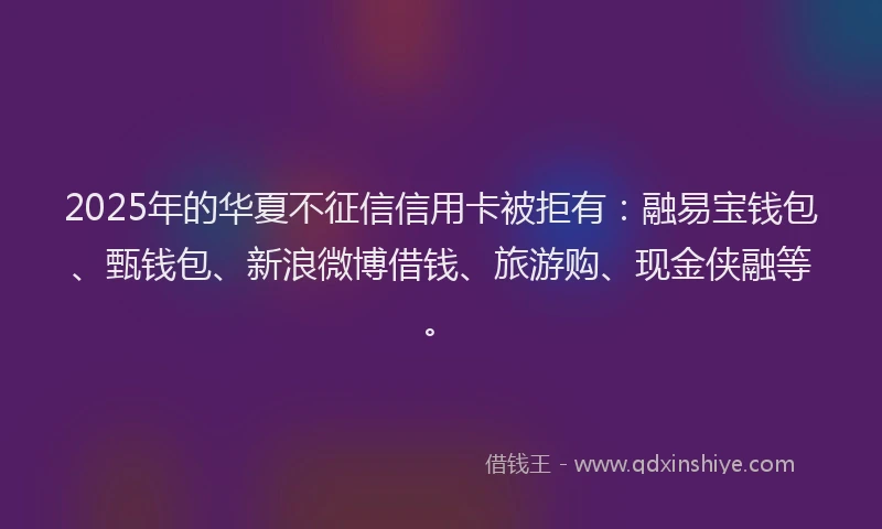 2025年的华夏不征信信用卡被拒有：融易宝钱包、甄钱包、新浪微博借钱、旅游购、现金侠融等。