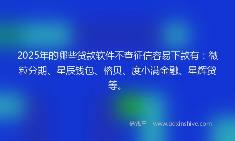 2025年的哪些贷款软件不查征信容易下款有：微粒分期、星辰钱包、榕贝、度小满金融、星辉贷等。