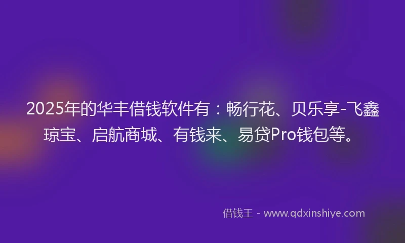 2025年的华丰借钱软件有：畅行花、贝乐享-飞鑫琼宝、启航商城、有钱来、易贷Pro钱包等。
