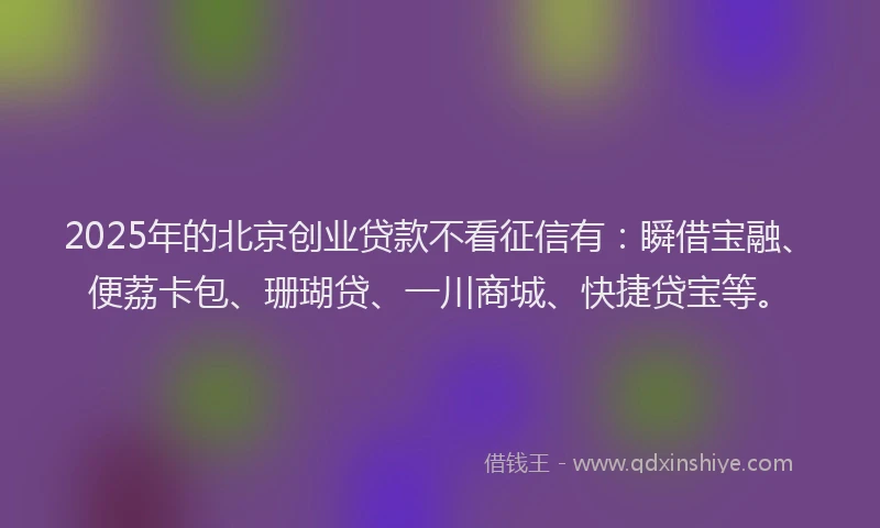2025年的北京创业贷款不看征信有：瞬借宝融、便荔卡包、珊瑚贷、一川商城、快捷贷宝等。