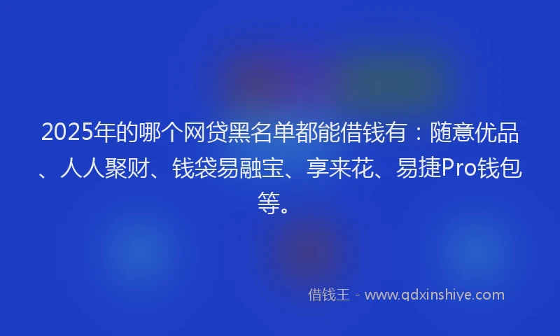 2025年的哪个网贷黑名单都能借钱有：随意优品、人人聚财、钱袋易融宝、享来花、易捷Pro钱包等。