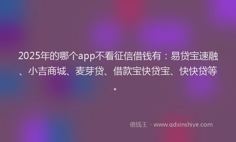 2025年的哪个app不看征信借钱有：易贷宝速融、小吉商城、麦芽贷、借款宝快贷宝、快快贷等。
