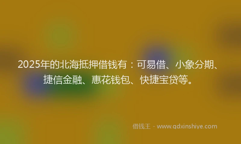 2025年的北海抵押借钱有：可易借、小象分期、捷信金融、惠花钱包、快捷宝贷等。