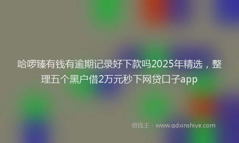 哈啰臻有钱有逾期记录好下款吗2025年精选，整理五个黑户借2万元秒下网贷口子app