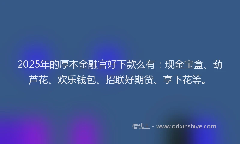 2025年的厚本金融官好下款么有：现金宝盒、葫芦花、欢乐钱包、招联好期贷、享下花等。