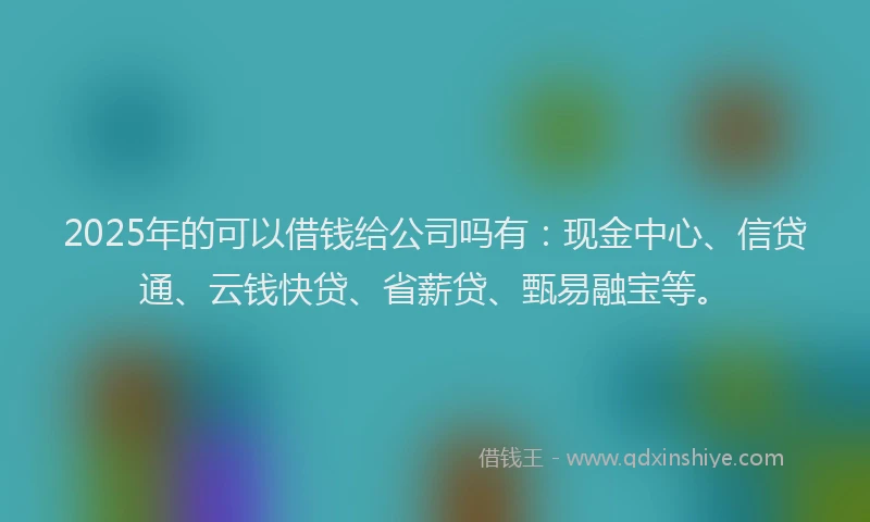 2025年的可以借钱给公司吗有：现金中心、信贷通、云钱快贷、省薪贷、甄易融宝等。