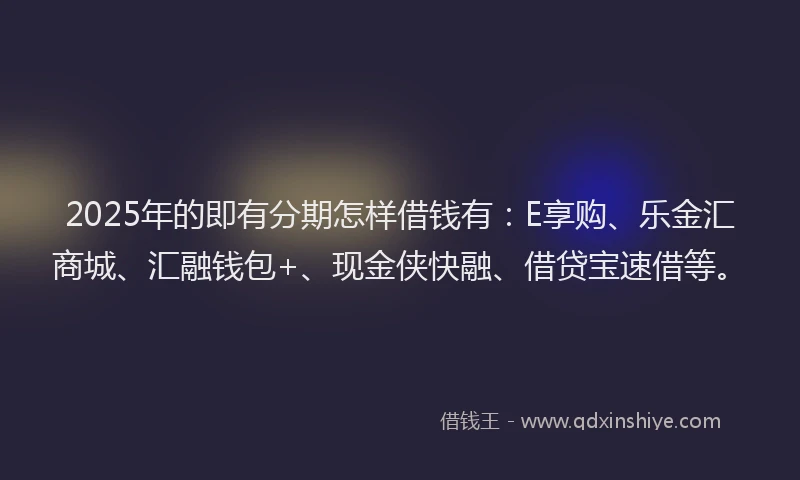2025年的即有分期怎样借钱有：E享购、乐金汇商城、汇融钱包+、现金侠快融、借贷宝速借等。