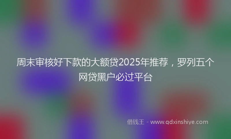 周末审核好下款的大额贷2025年推荐，罗列五个网贷黑户必过平台
