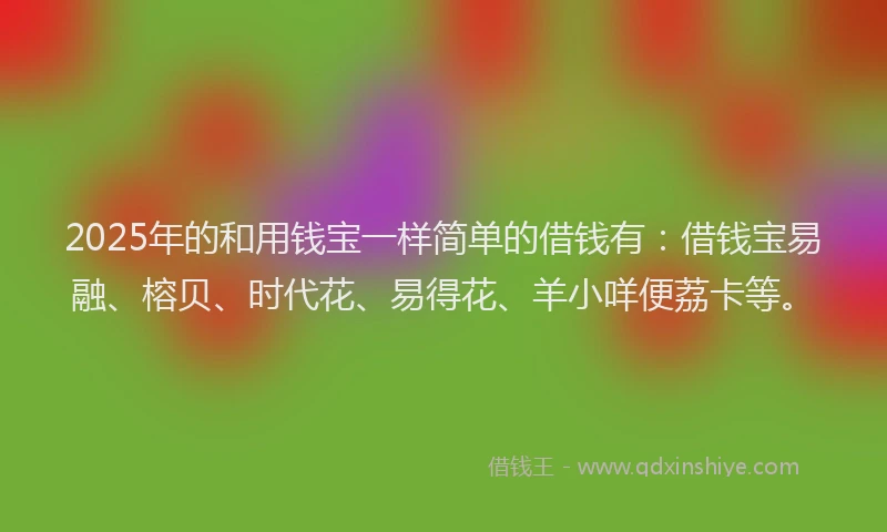 2025年的和用钱宝一样简单的借钱有：借钱宝易融、榕贝、时代花、易得花、羊小咩便荔卡等。