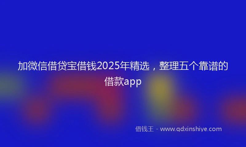 加微信借贷宝借钱2025年精选，整理五个靠谱的借款app