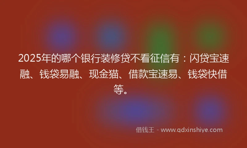 2025年的哪个银行装修贷不看征信有：闪贷宝速融、钱袋易融、现金猫、借款宝速易、钱袋快借等。