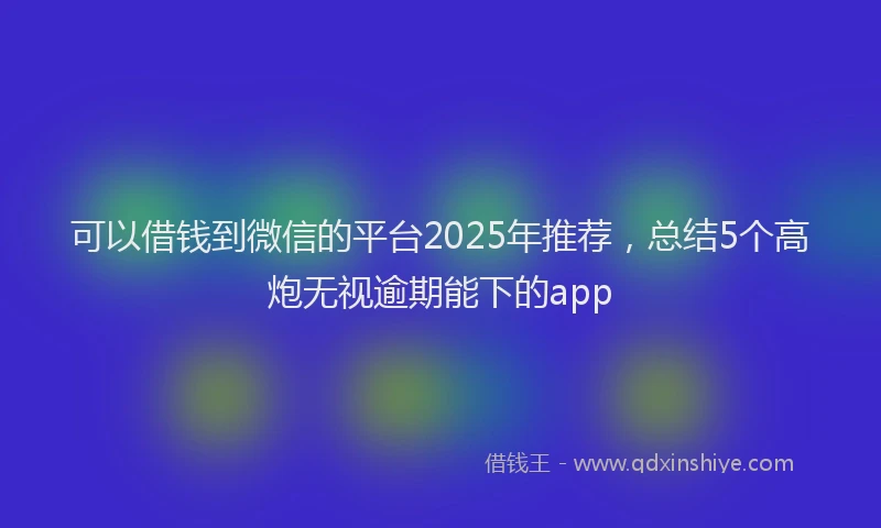 可以借钱到微信的平台2025年推荐，总结5个高炮无视逾期能下的app