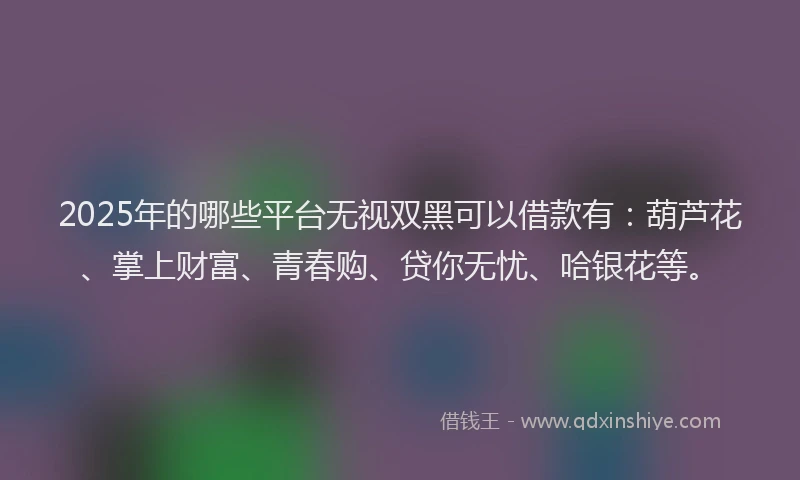 2025年的哪些平台无视双黑可以借款有：葫芦花、掌上财富、青春购、贷你无忧、哈银花等。