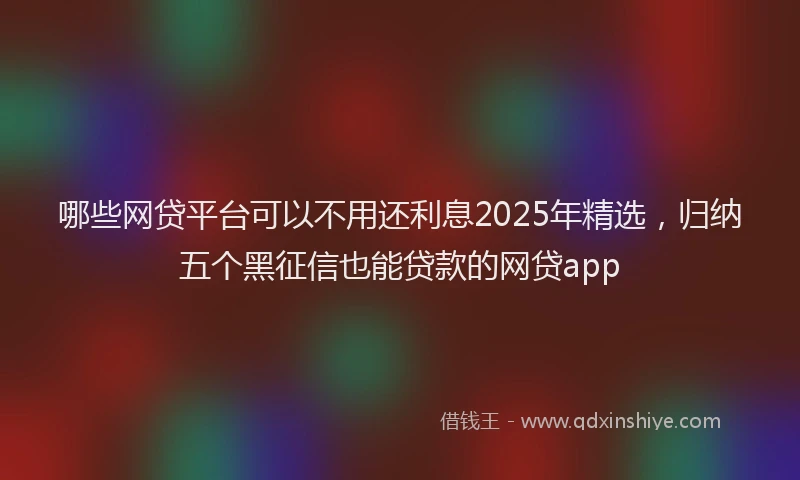 哪些网贷平台可以不用还利息2025年精选，归纳五个黑征信也能贷款的网贷app