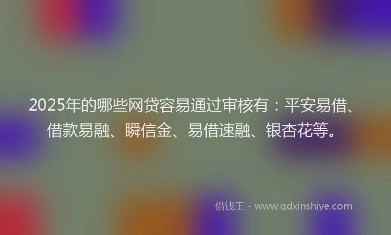2025年的哪些网贷容易通过审核有：平安易借、借款易融、瞬信金、易借速融、银杏花等。