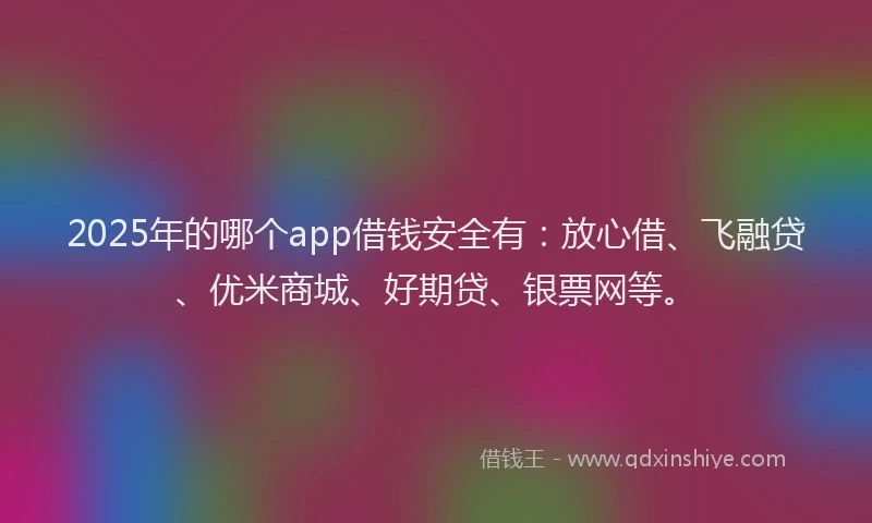 2025年的哪个app借钱安全有：放心借、飞融贷、优米商城、好期贷、银票网等。