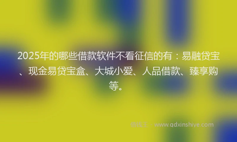 2025年的哪些借款软件不看征信的有：易融贷宝、现金易贷宝盒、大城小爱、人品借款、臻享购等。