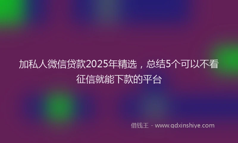加私人微信贷款2025年精选，总结5个可以不看征信就能下款的平台