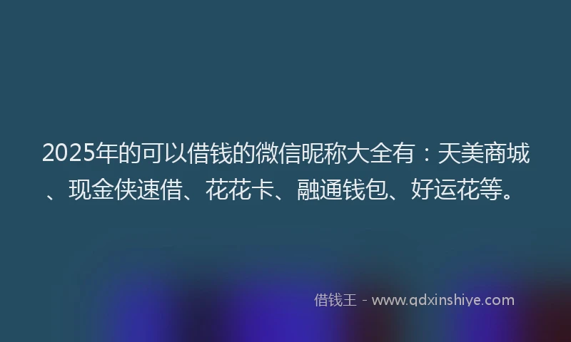 2025年的可以借钱的微信昵称大全有：天美商城、现金侠速借、花花卡、融通钱包、好运花等。