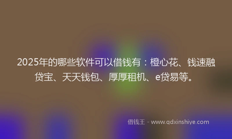 2025年的哪些软件可以借钱有：橙心花、钱速融贷宝、天天钱包、厚厚租机、e贷易等。