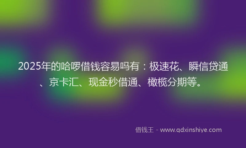 2025年的哈啰借钱容易吗有：极速花、瞬信贷通、京卡汇、现金秒借通、橄榄分期等。
