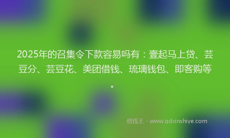 2025年的召集令下款容易吗有：壹起马上贷、芸豆分、芸豆花、美团借钱、琉璃钱包、即客购等。