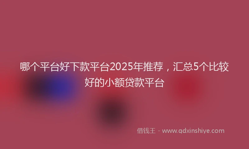 哪个平台好下款平台2025年推荐，汇总5个比较好的小额贷款平台