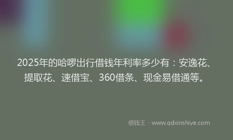 2025年的哈啰出行借钱年利率多少有：安逸花、提取花、速借宝、360借条、现金易借通等。