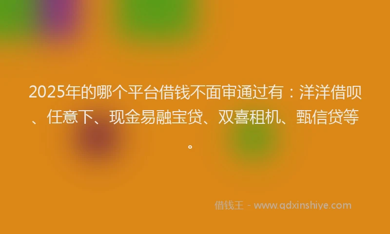 2025年的哪个平台借钱不面审通过有：洋洋借呗、任意下、现金易融宝贷、双喜租机、甄信贷等。