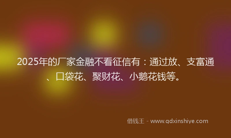 2025年的厂家金融不看征信有：通过放、支富通、口袋花、聚财花、小鹅花钱等。
