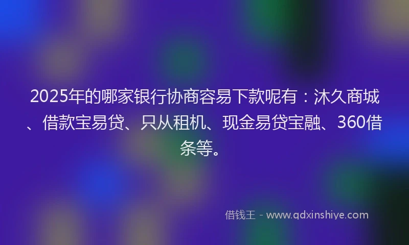 2025年的哪家银行协商容易下款呢有：沐久商城、借款宝易贷、只从租机、现金易贷宝融、360借条等。