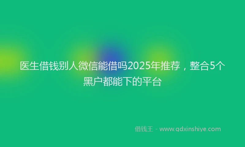 医生借钱别人微信能借吗2025年推荐，整合5个黑户都能下的平台