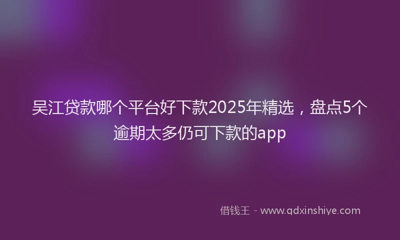 吴江贷款哪个平台好下款2025年精选，盘点5个逾期太多仍可下款的app