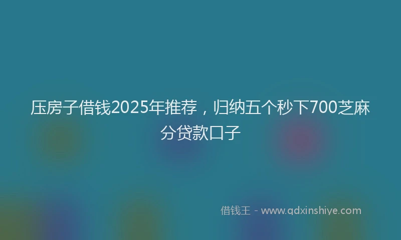 压房子借钱2025年推荐，归纳五个秒下700芝麻分贷款口子