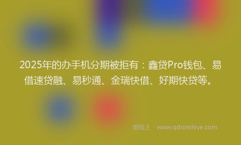 2025年的办手机分期被拒有：鑫贷Pro钱包、易借速贷融、易秒通、金瑞快借、好期快贷等。
