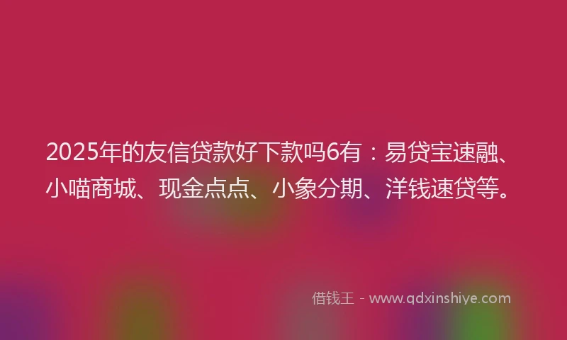 2025年的友信贷款好下款吗6有：易贷宝速融、小喵商城、现金点点、小象分期、洋钱速贷等。