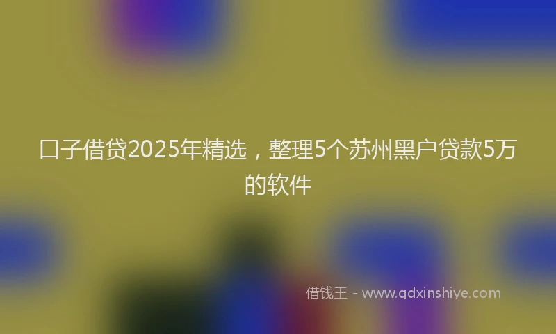 口子借贷2025年精选，整理5个苏州黑户贷款5万的软件