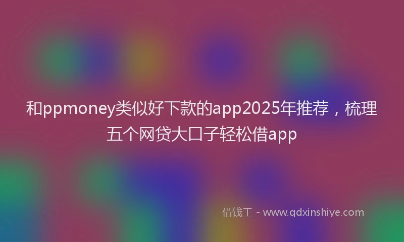 和ppmoney类似好下款的app2025年推荐，梳理五个网贷大口子轻松借app