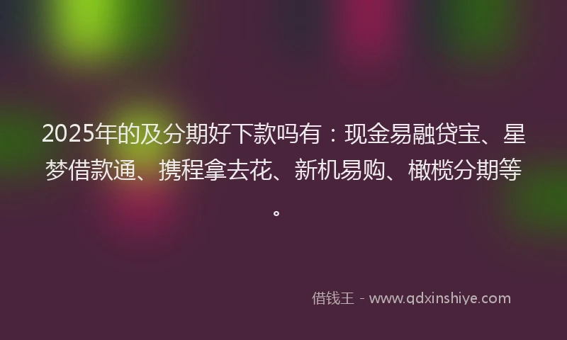 2025年的及分期好下款吗有：现金易融贷宝、星梦借款通、携程拿去花、新机易购、橄榄分期等。