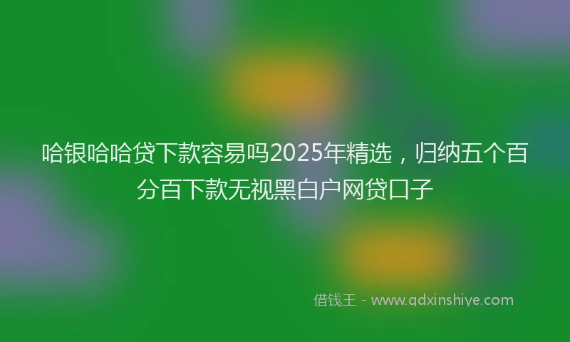 哈银哈哈贷下款容易吗2025年精选，归纳五个百分百下款无视黑白户网贷口子