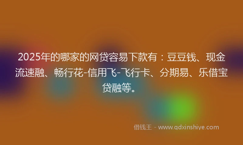 2025年的哪家的网贷容易下款有：豆豆钱、现金流速融、畅行花-信用飞-飞行卡、分期易、乐借宝贷融等。